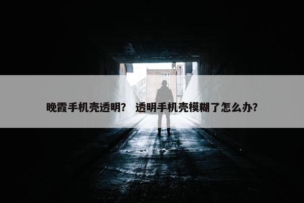 晚霞手机壳透明？ 透明手机壳模糊了怎么办？