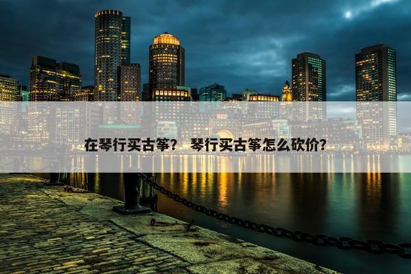 在琴行买古筝？ 琴行买古筝怎么砍价？