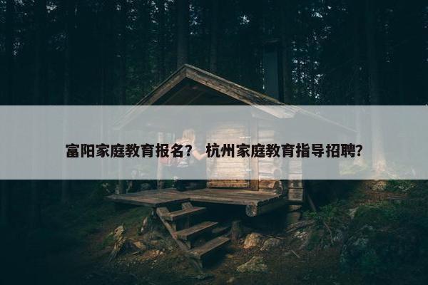 富阳家庭教育报名？ 杭州家庭教育指导招聘？