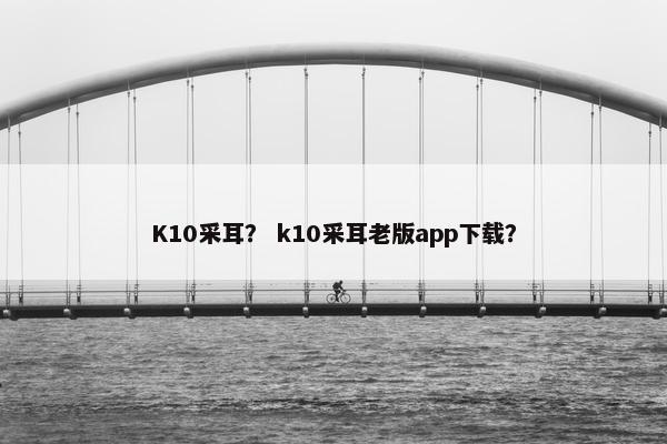K10采耳？ k10采耳老版app下载？