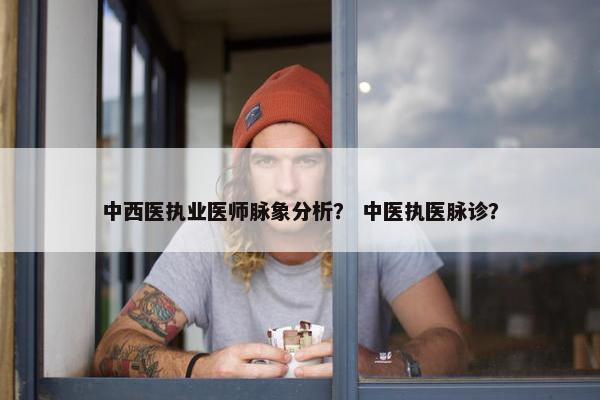 中西医执业医师脉象分析？ 中医执医脉诊？
