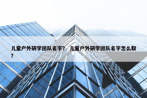 儿童户外研学团队名字？ 儿童户外研学团队名字怎么取？