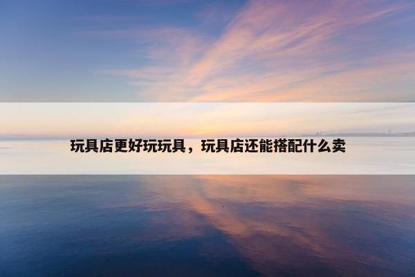 玩具店更好玩玩具，玩具店还能搭配什么卖