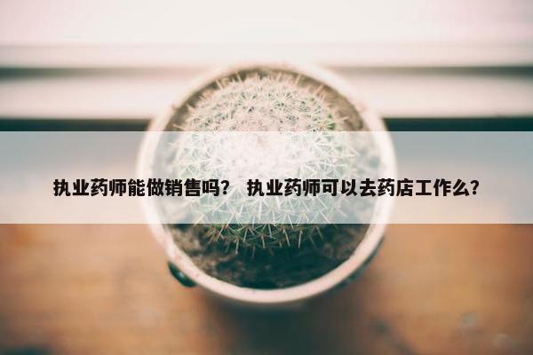 执业药师能做销售吗？ 执业药师可以去药店工作么？
