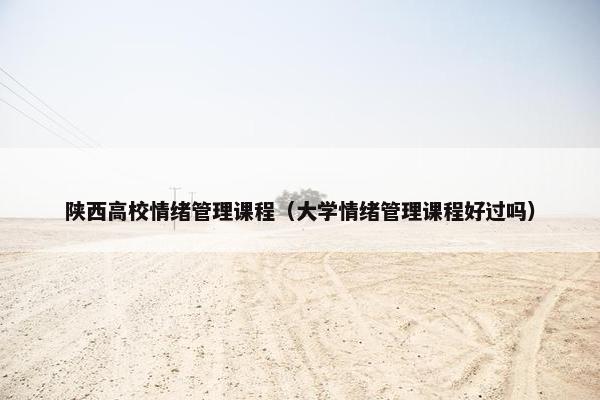 陕西高校情绪管理课程（大学情绪管理课程好过吗）