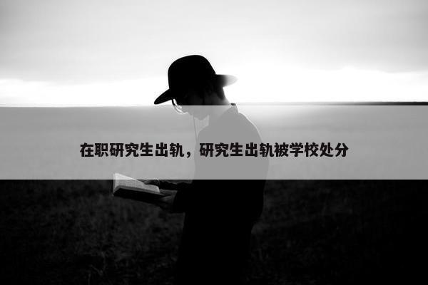 在职研究生出轨，研究生出轨被学校处分