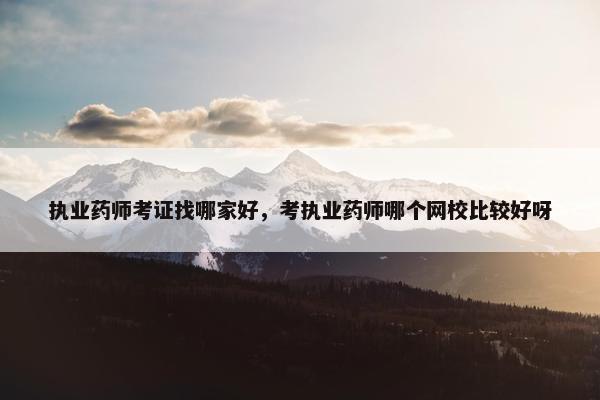 执业药师考证找哪家好，考执业药师哪个网校比较好呀