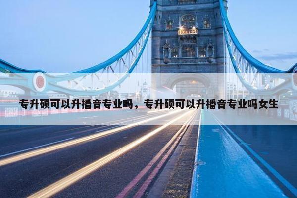 专升硕可以升播音专业吗，专升硕可以升播音专业吗女生