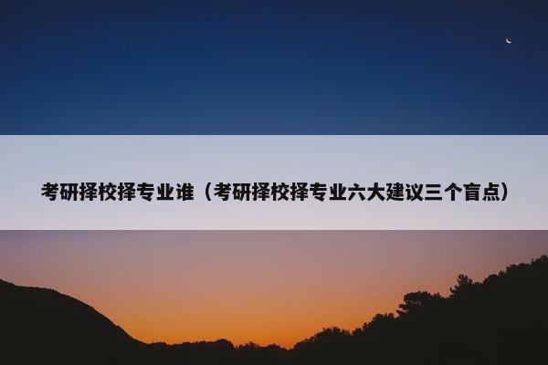 考研择校择专业谁（考研择校择专业六大建议三个盲点）