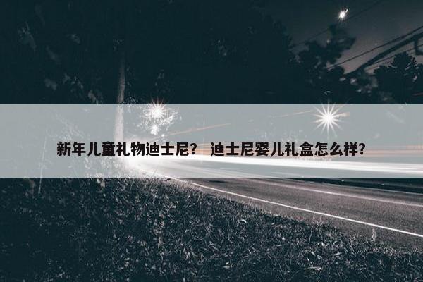 新年儿童礼物迪士尼？ 迪士尼婴儿礼盒怎么样？