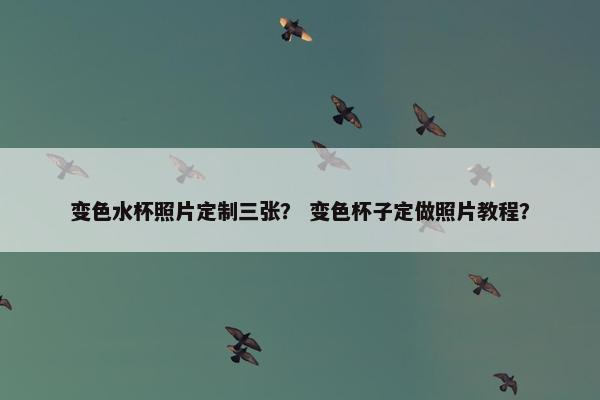 变色水杯照片定制三张? 变色杯子定做照片教程? 变色水杯照片定制三张? 变色杯子定做照片教程?