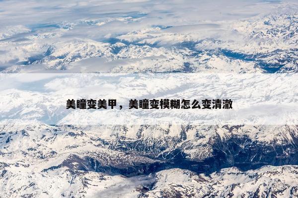 美瞳变美甲,美瞳变模糊怎么变清澈 美瞳变美甲,美瞳变模糊怎么变清澈