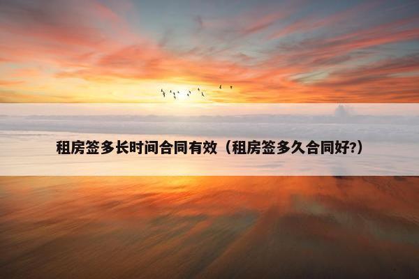 租房签多长时间合同有效（租房签多久合同好?）