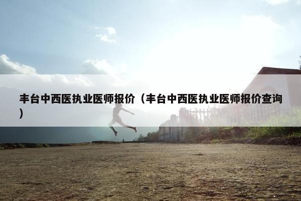 丰台中西医执业医师报价（丰台中西医执业医师报价查询）