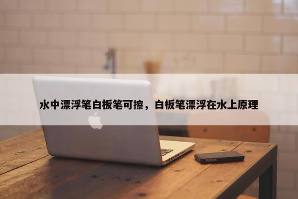 水中漂浮笔白板笔可擦,白板笔漂浮在水上原理 水中漂浮笔白板笔可擦,白板笔漂浮在水上原理