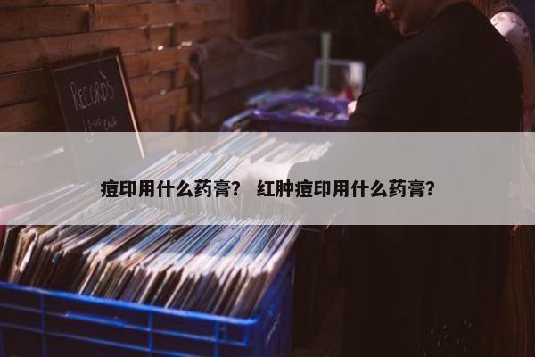 痘印用什么药膏？ 红肿痘印用什么药膏？