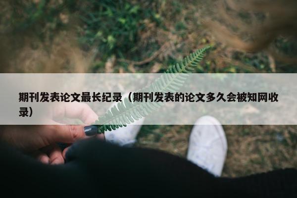 期刊发表论文最长纪录(期刊发表的论文多久会被知网收录) 期刊发表论文最长纪录(期刊发表的论文多久会被知网收录)