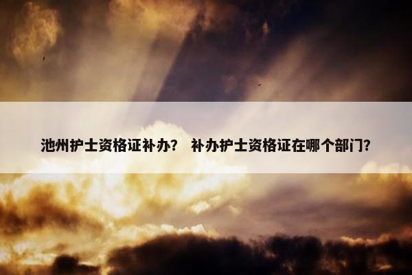 池州护士资格证补办？ 补办护士资格证在哪个部门？
