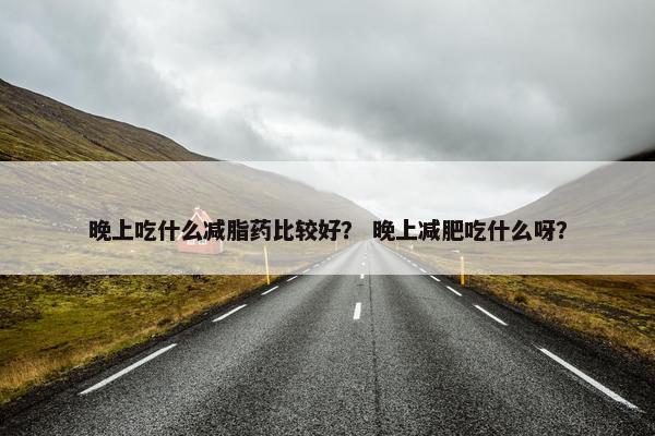 晚上吃什么减脂药比较好？ 晚上减肥吃什么呀？