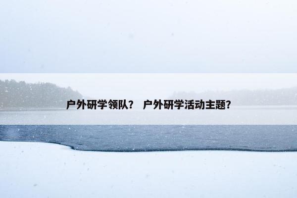 户外研学领队? 户外研学活动主题? 户外研学领队? 户外研学活动主题?