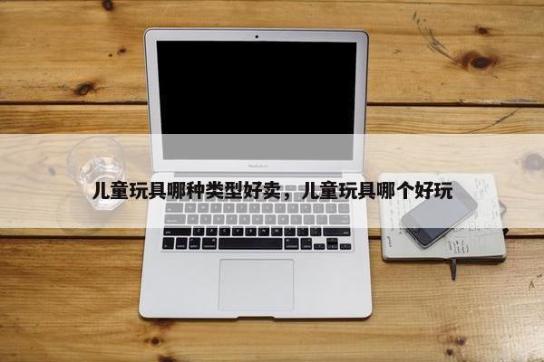 儿童玩具哪种类型好卖，儿童玩具哪个好玩