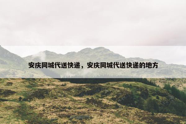 安庆同城代送快递，安庆同城代送快递的地方