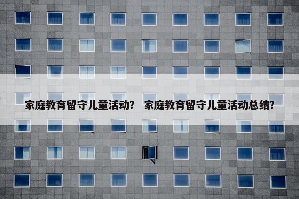 家庭教育留守儿童活动？ 家庭教育留守儿童活动总结？