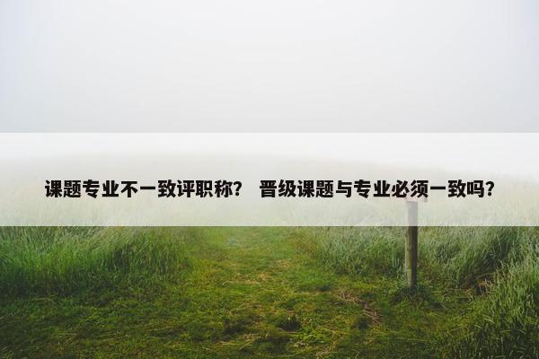 课题专业不一致评职称？ 晋级课题与专业必须一致吗？