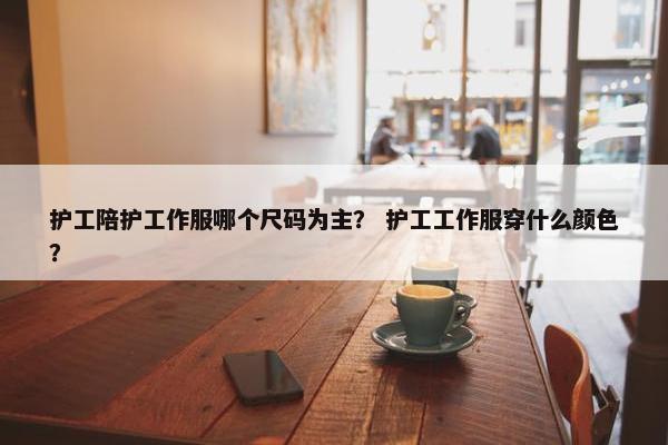 护工陪护工作服哪个尺码为主？ 护工工作服穿什么颜色？
