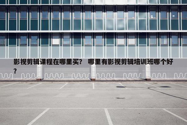 影视剪辑课程在哪里买？ 哪里有影视剪辑培训班哪个好？