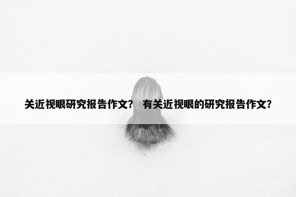 关近视眼研究报告作文？ 有关近视眼的研究报告作文？