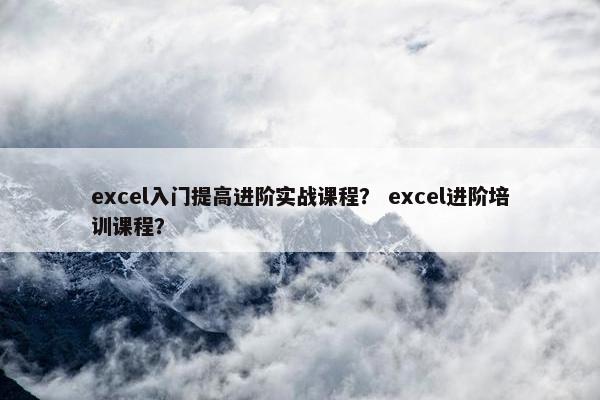 excel入门提高进阶实战课程？ excel进阶培训课程？