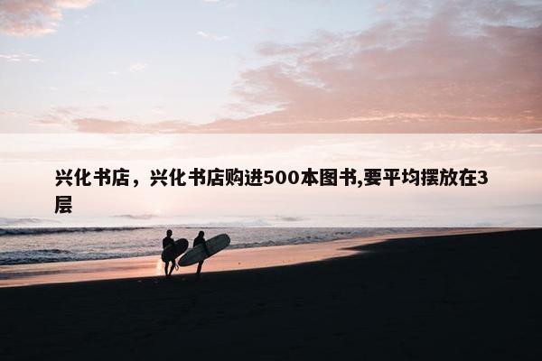 兴化书店,兴化书店购进500本图书,要平均摆放在3层 兴化书店,兴化书店购进500本图书,要平均摆放在3层