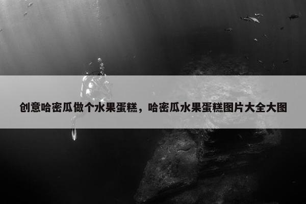 创意哈密瓜做个水果蛋糕，哈密瓜水果蛋糕图片大全大图