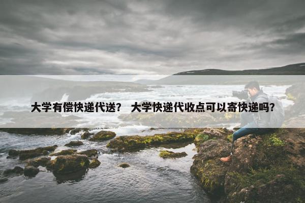 大学有偿快递代送？ 大学快递代收点可以寄快递吗？