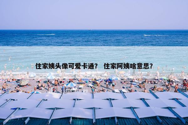 住家姨头像可爱卡通？ 住家阿姨啥意思？