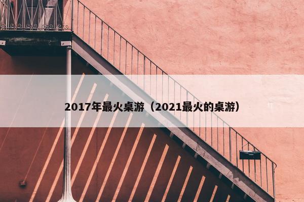 2017年最火桌游(2021最火的桌游) 2017年最火桌游(2021最火的桌游)