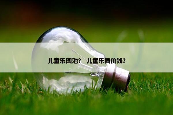 儿童乐园池? 儿童乐园价钱? 儿童乐园池? 儿童乐园价钱?