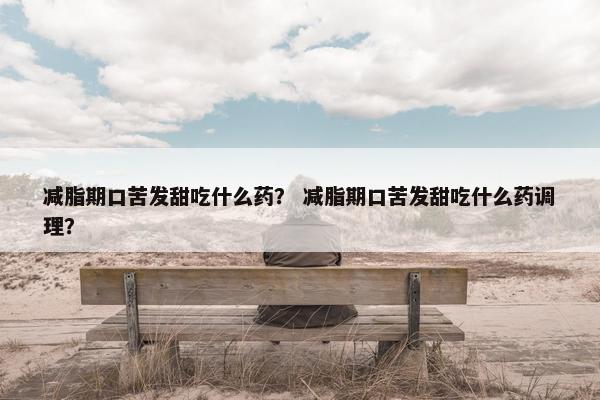 减脂期口苦发甜吃什么药？ 减脂期口苦发甜吃什么药调理？