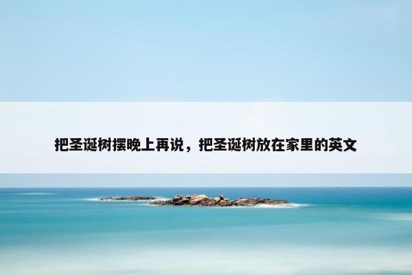 把圣诞树摆晚上再说,把圣诞树放在家里的英文 把圣诞树摆晚上再说,把圣诞树放在家里的英文