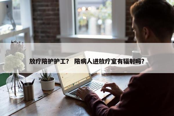 放疗陪护护工？ 陪病人进放疗室有辐射吗？