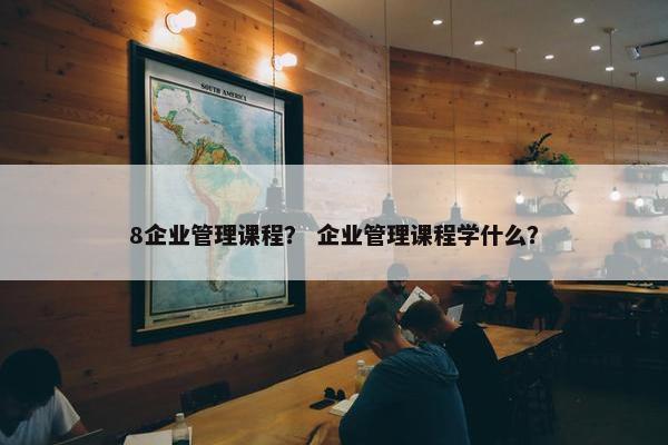 8企业管理课程？ 企业管理课程学什么？