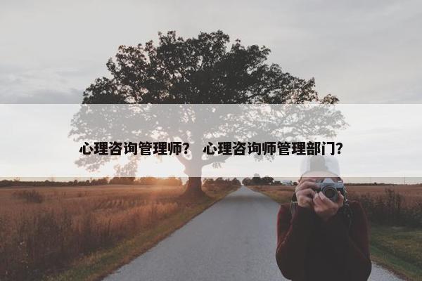 心理咨询管理师？ 心理咨询师管理部门？