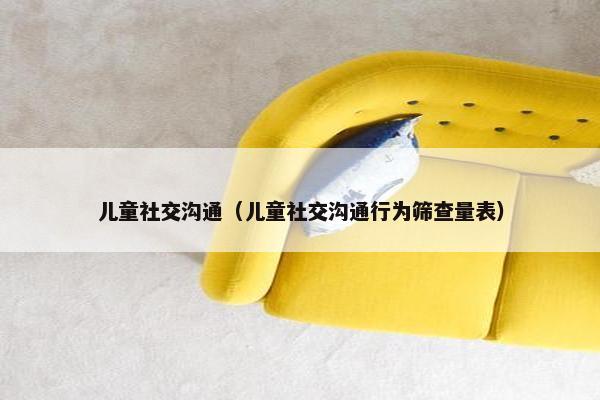 儿童社交沟通(儿童社交沟通行为筛查量表) 儿童社交沟通(儿童社交沟通行为筛查量表)