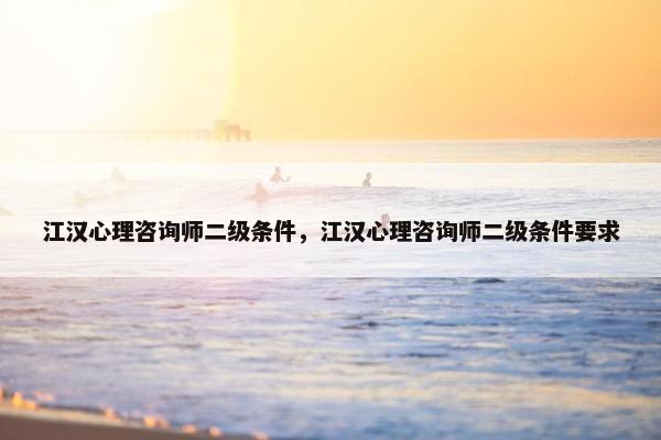 江汉心理咨询师二级条件，江汉心理咨询师二级条件要求