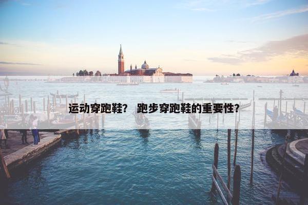 运动穿跑鞋？ 跑步穿跑鞋的重要性？