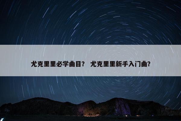 尤克里里必学曲目? 尤克里里新手入门曲? 尤克里里必学曲目? 尤克里里新手入门曲?