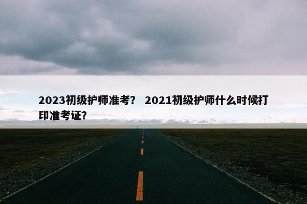 2023初级护师准考？ 2021初级护师什么时候打印准考证？