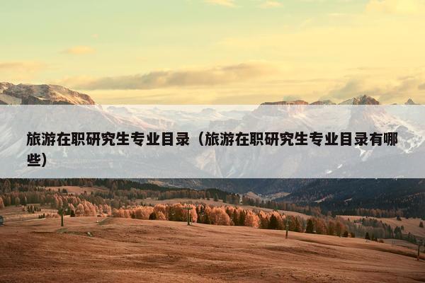 旅游在职研究生专业目录（旅游在职研究生专业目录有哪些）