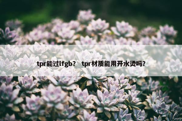 tpr能过lfgb？ tpr材质能用开水烫吗？
